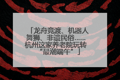 龙舟竞渡、机器人舞狮、非遗民俗……杭州这家养老院玩转“最潮端午”