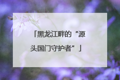 黑龙江畔的“源头国门守护者”