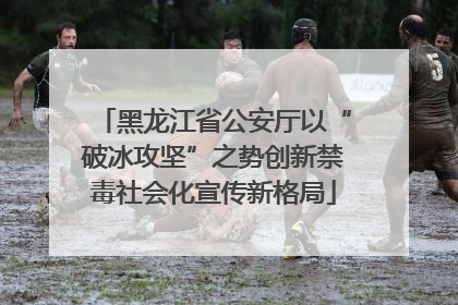 黑龙江省公安厅以“破冰攻坚”之势创新禁毒社会化宣传新格局