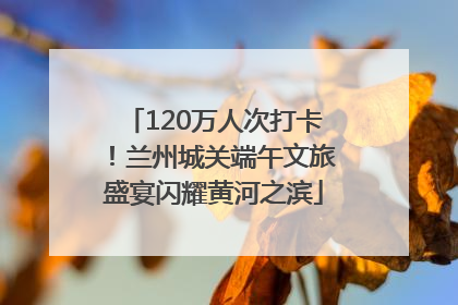 120万人次打卡！兰州城关端午文旅盛宴闪耀黄河之滨
