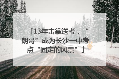 13年击掌送考，“朗哥”成为长沙一中考点“固定的风景”
