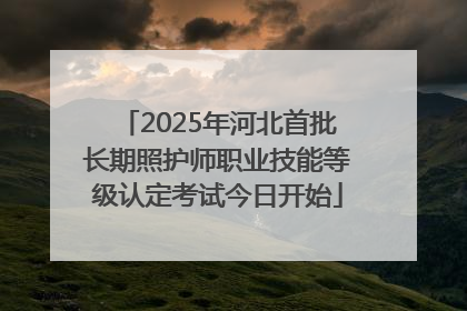 2025年河北首批长期照护师职业技能等级认定考试今日开始